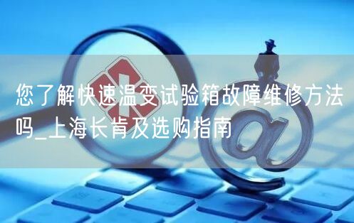 您了解快速温变试验箱故障维修方法吗_上海长肯及选购指南(图1)