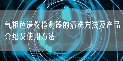 气相色谱仪检测器的清洗方法及产品介绍及使用方法(图1) 气相色谱仪检测器的清洗方法及产品介绍及使用方法(图1)