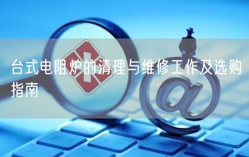台式电阻炉的清理与维修工作及选购指南(图1)