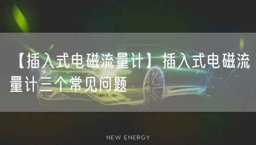 【插入式电磁流量计】插入式电磁流量计三个常见问题(图1)