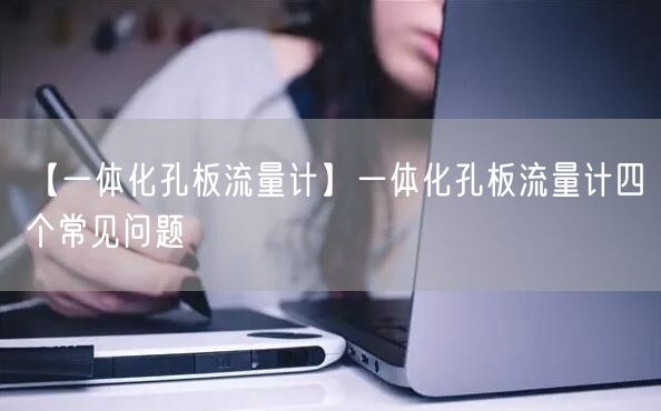 【一体化孔板流量计】一体化孔板流量计四个常见问题(图1)