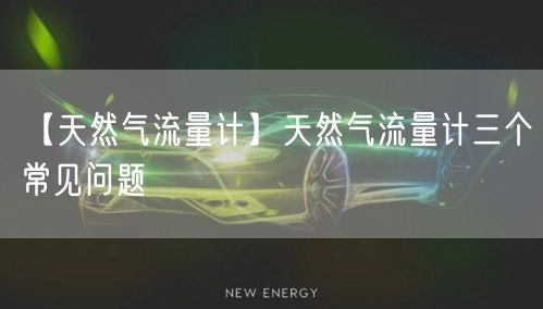 【天然气流量计】天然气流量计三个常见问题(图1)