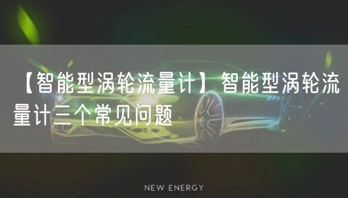 【智能型涡轮流量计】智能型涡轮流量计三个常见问题(图1)
